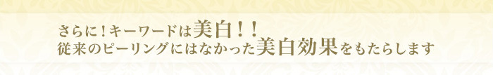 さらに！キーワードは美白！！従来のピーリングにはなかった美白効果をもたらします。
